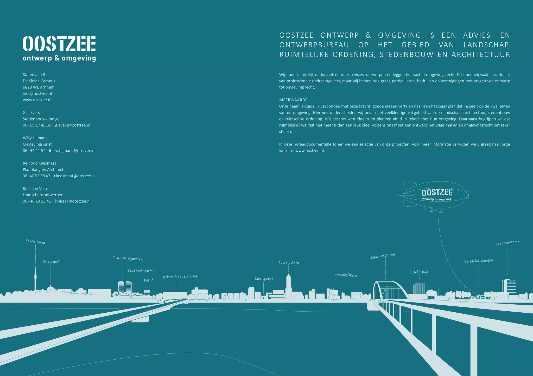 De Kleine Campus
Kernheimtoren
Eusebiushof
John Frostbrug
Eusebiuskerk
Park- en Rijntoren
Centraal station
Pathé
Nelson Mandela brug
KEMA toren
De Koepel
Sabelspoort
Walburgiskerk
Wij doen ruimtelijk onderzoek en maken visies, ontwerpen en leggen het vast in omgevingsrecht. Dit doen wij vaak in opdracht
van professionele opdrachtgevers, maar wij helpen ook graag particulieren, bedrijven en verenigingen met vragen van ontwerp
tot omgevingsrecht.
MEERWAARDE
Onze naam is duidelijk verbonden met onze kracht: goede ideeën vertalen naar een haalbaar plan dat inspeelt op de kwaliteiten
van de omgeving. Hiermee onderscheiden wij ons in het veelkleurige vakgebied van de (landschaps)architectuur, stedenbouw
en ruimtelijke ordening. Wij beschouwen ideeën en plannen altijd in relatie met hun omgeving. Daarnaast begrijpen wij dat
ruimtelijke kwaliteit niet meer is dan een leuk idee. Volgens ons moet een ontwerp het waar maken en omgevingsrecht het zeker
stellen.
In deze bureaudocumentatie tonen we een selectie van onze projecten. Voor meer informatie verwijzen wij u graag naar onze
website: www.oostzee.nl.
OOSTZEE ONTWERP & OMGEVING IS EEN ADVIES- EN
ONTWERPBUREAU OP HET GEBIED VAN LANDSCHAP,
RUIMTELIJKE ORDENING, STEDENBOUW EN ARCHITECTUUR
Statenlaan 8
De Kleine Campus
6828 WE Arnhem
info@oostzee.nl
www.oostzee.nl
Gijs Evers
Stedenbouwkundige
06- 55 17 48 60 | g.evers@oostzee.nl
Willy Hijmans
Omgevingsjurist
06- 44 41 54 46 | w.hijmans@oostzee.nl
Reinoud Keesmaat
Planoloog en Architect
06- 40 93 58 42 | r.keesmaat@oostzee.nl
Kristiaan Visser
Landschapsontwerper
06- 46 19 23 41 | k.visser@oostzee.nl
 