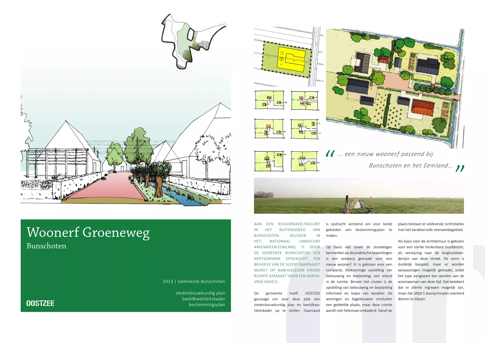 ... een nieuw woonerf passend bij
Bunschoten en het Eemland...
2013 | Gemeente Bunschoten
stedenbouwkundig plan
beeldkwaliteitskader
bestemmingsplan
Woonerf Groeneweg
Bunschoten
AAN EEN RUILVERKAVELINGSLINT
IN HET BUITENGEBIED VAN
BUNSCHOTEN, GELEGEN IN
HET NATIONAAL LANDSCHAP
ARKEMHEEN-EEMLAND, IS DOOR
DE GEMEENTE BUNSCHOTEN EEN
NERTSENFARM OPGEKOCHT TEN
BEHOEVE VAN DE SLOOP. DAARNAAST
WORDT OP NABIJGELEGEN GROND
RUIMTE GEMAAKT VOOR EEN AANTAL
VRIJE KAVELS.
De gemeente heeft OOSTZEE
gevraagd om voor deze plek een
stedenbouwkundig plan en beeldkwa-
liteitskader op te stellen. Daarnaast
is opdracht verleend om voor beide
gebieden een bestemmingsplan te
maken.
Op basis van zowel de streekeigen
kenmerkenalsdepraktischebeperkingen
is een ontwerp gemaakt voor een
nieuw woonerf. Er is gekozen voor een
compacte, blokvormige opstelling van
bebouwing en beplanting; een eiland
in de ruimte. Binnen het cluster is de
opstelling van bebouwing en beplanting
informeel en losjes van karakter. De
woningen en bijgebouwen omsluiten
een gedeelde plaats, maar deze ruimte
wordt niet helemaal omkaderd. Vanaf de
plaats bestaan er voldoende zichtrelaties
met het karaktervolle veenweidegebied.
Als basis voor de architectuur is gekozen
voor een sterke herkenbare hoofdvorm,
als verwijzing naar de langhuisboer-
derijen van deze streek. De vorm is
duidelijk bepaald, maar er worden
aanpassingen mogelijk gemaakt, zodat
het type aangepast kan worden aan de
woonwensen van deze tijd. Dat betekent
dat er allerlei ingrepen mogelijk zijn,
maar dat altijd 5 basisprincipes overeind
dienen te blijven.
 