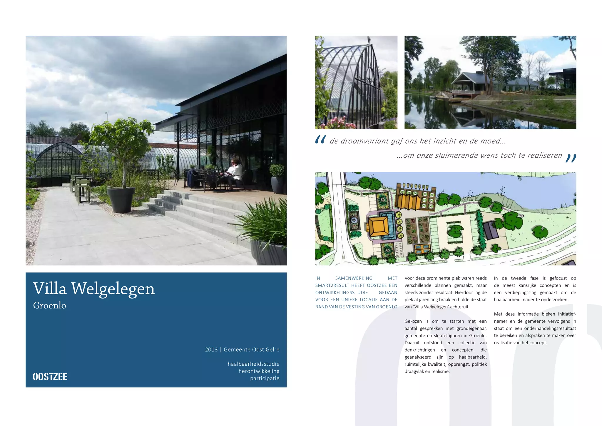 Villa Welgelegen
Groenlo
2013 | Gemeente Oost Gelre
haalbaarheidsstudie
herontwikkeling
participatie
IN SAMENWERKING MET
SMART2RESULT HEEFT OOSTZEE EEN
ONTWIKKELINGSSTUDIE GEDAAN
VOOR EEN UNIEKE LOCATIE AAN DE
RAND VAN DE VESTING VAN GROENLO
Voor deze prominente plek waren reeds
verschillende plannen gemaakt, maar
steeds zonder resultaat. Hierdoor lag de
plek al jarenlang braak en holde de staat
van ‘Villa Welgelegen’ achteruit.
Gekozen is om te starten met een
aantal gesprekken met grondeigenaar,
gemeente en sleutelfiguren in Groenlo.
Daaruit ontstond een collectie van
denkrichtingen en concepten, die
geanalyseerd zijn op haalbaarheid,
ruimtelijke kwaliteit, opbrengst, politiek
draagvlak en realisme.
In de tweede fase is gefocust op
de meest kansrijke concepten en is
een verdiepingsslag gemaakt om de
haalbaarheid nader te onderzoeken.
Met deze informatie bleken initiatief-
nemer en de gemeente vervolgens in
staat om een onderhandelingsresultaat
te bereiken en afspraken te maken over
realisatie van het concept.
de droomvariant gaf ons het inzicht en de moed...
...om onze sluimerende wens toch te realiseren
 