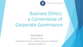 Business Ethics:
a Cornerstone of
Corporate Governance
Sorana Baciu
Secretary of State
Chancellery of the Prime – Minister, Government of Romania
Bucharest, November 10
 