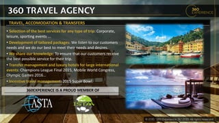 360 TRAVEL AGENCY
TRAVEL, ACCOMODATION & TRANSFERS
• Selection of the best services for any type of trip: Corporate,
leisure, sporting events ...
• Development of tailored packages: We listen to our customers
needs and we do our best to meet their needs and desires.
• We share our knowledge: To ensure that our customers receive
the best possible service for their trip.
• Transfer management and luxury hotels for large international
events: Champions League Final 2015, Mobile World Congress,
Olympic Games 2016…
• Incentive travel management: 2015 Super Bowl.
360EXPERIENCE IS A PROUD MEMBER OF
 