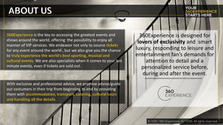 ABOUT US
360Experience is the key to accessing the greatest events and
shows around the world, offering the possibility to enjoy all
manner of VIP services. We endeavor not only to source tickets
for any event around the world , but we also give you the chance
to truly experience the world’s best sporting, musical and
cultural events. We are also specialists when it comes to your last
minute events, even if tickets are sold out.
360Experience is designed for
lovers of exclusivity and smart
luxury, responding to leisure and
entertainment fan’s demands for
attention to detail and a
personalized service before,
during and after the event.
With exclusive and professional advice, we promise advise/guide
our costumers in their trip from beginning to end by providing
them with accommodation, transport, catering, cultural tours
and handling all the details.
 