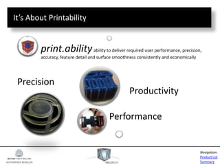 AUTHORIZED RESELLER
Product List
Summary
Navigation:
Precision
Performance
Productivity
print.abilityability to deliver required user performance, precision,
accuracy, feature detail and surface smoothness consistently and economically
It’s About Printability
 