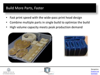 AUTHORIZED RESELLER
Product List
Summary
Navigation:
Build More Parts, Faster
• Fast print speed with the wide-pass print head design
• Combine multiple parts in single build to optimize the build
• High volume capacity meets peak production demand
 