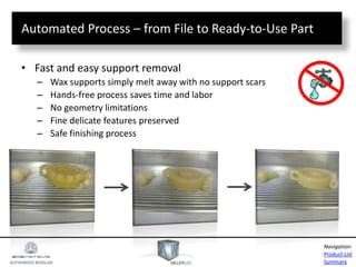 AUTHORIZED RESELLER
Product List
Summary
Navigation:
Automated Process – from File to Ready-to-Use Part
• Fast and easy support removal
– Wax supports simply melt away with no support scars
– Hands-free process saves time and labor
– No geometry limitations
– Fine delicate features preserved
– Safe finishing process
 