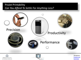 AUTHORIZED RESELLER
Product List
Summary
Navigation:
Precision
Performance
Productivity
ProJet Printability
Can You Afford To Settle For Anything Less?
 