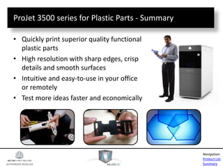 AUTHORIZED RESELLER
Product List
Summary
Navigation:
ProJet 3500 series for Plastic Parts - Summary
• Quickly print superior quality functional
plastic parts
• High resolution with sharp edges, crisp
details and smooth surfaces
• Intuitive and easy-to-use in your office
or remotely
• Test more ideas faster and economically
 