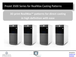 AUTHORIZED RESELLER
Product List
Summary
Navigation:
ProJet 3500 Series for RealWax Casting Patterns
3D print RealWax™ patterns for direct casting
in high definition with ease
 