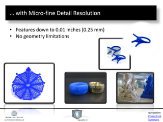 AUTHORIZED RESELLER
Product List
Summary
Navigation:
… with Micro-fine Detail Resolution
• Features down to 0.01 inches (0.25 mm)
• No geometry limitations
 