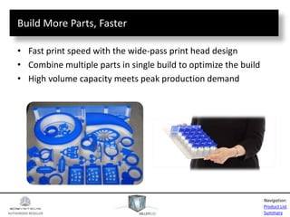 AUTHORIZED RESELLER
Product List
Summary
Navigation:
Build More Parts, Faster
• Fast print speed with the wide-pass print head design
• Combine multiple parts in single build to optimize the build
• High volume capacity meets peak production demand
 