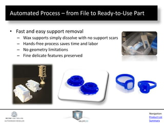 AUTHORIZED RESELLER
Product List
Summary
Navigation:
Automated Process – from File to Ready-to-Use Part
• Fast and easy support removal
– Wax supports simply dissolve with no support scars
– Hands-free process saves time and labor
– No geometry limitations
– Fine delicate features preserved
 