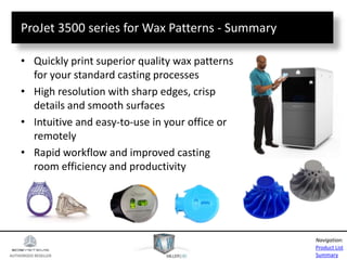 AUTHORIZED RESELLER
Product List
Summary
Navigation:
ProJet 3500 series for Wax Patterns - Summary
• Quickly print superior quality wax patterns
for your standard casting processes
• High resolution with sharp edges, crisp
details and smooth surfaces
• Intuitive and easy-to-use in your office or
remotely
• Rapid workflow and improved casting
room efficiency and productivity
 