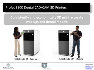 AUTHORIZED RESELLER
Product List
Summary
Navigation:
ProJet 3500 Dental CAD/CAM 3D Printers
Consistently and economically 3D print accurate
wax-ups and dental models
ProJet 3510 DP - Wax-ups ProJet 3510 MP - Models
 