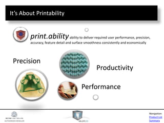 AUTHORIZED RESELLER
Product List
Summary
Navigation:
Precision
Performance
Productivity
print.abilityability to deliver required user performance, precision,
accuracy, feature detail and surface smoothness consistently and economically
It’s About Printability
 
