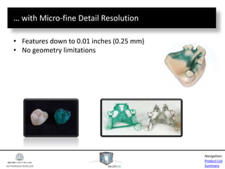 AUTHORIZED RESELLER
Product List
Summary
Navigation:
… with Micro-fine Detail Resolution
• Features down to 0.01 inches (0.25 mm)
• No geometry limitations
 
