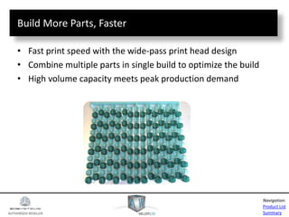 AUTHORIZED RESELLER
Product List
Summary
Navigation:
Build More Parts, Faster
• Fast print speed with the wide-pass print head design
• Combine multiple parts in single build to optimize the build
• High volume capacity meets peak production demand
 