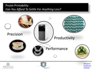 AUTHORIZED RESELLER
Product List
Summary
Navigation:
Precision
Performance
Productivity
ProJet Printability
Can You Afford To Settle For Anything Less?
 