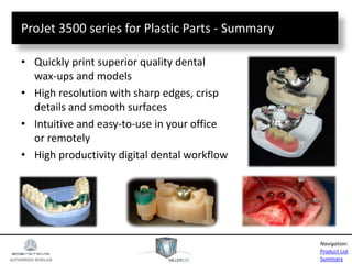 AUTHORIZED RESELLER
Product List
Summary
Navigation:
ProJet 3500 series for Plastic Parts - Summary
• Quickly print superior quality dental
wax-ups and models
• High resolution with sharp edges, crisp
details and smooth surfaces
• Intuitive and easy-to-use in your office
or remotely
• High productivity digital dental workflow
 