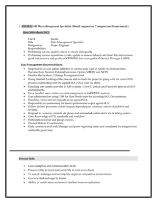 2. NESTLE(SM9 Data Management Specialist ( Retail corporation Transport and Government )
(June 2010-March 2012)
Client : Nestle
Role : Data Management Specialist
Designation : Project Engineer
Responsibilities :
• Performing various quality checks to ensure data quality
• Performing various operations (create, update or remove/deactivate Data Objects) to ensure
good maintenance and quality of CHROME data managed with Service Manager 9 (SM9).
Data Management Responsibilities:
• Responsible for user admin activities in various tools used in Nestle viz. Servicecenter,
Documentum, Nestool, External Interwise, Opinio, SHREQ and NCPS.
• Monitor the Incident / Change Management tool.
• Doing Internal Auditing of the process and to check the project is going with the correct ITIL
process and meeting with the agreed SLA /OLA with the client.
• Handling user admin activities in SAP systems - User ID unlock and Password reset in all SAP
environments.
• Have handled user creation and role assignment in SAP GDDC systems.
• User administration using ITIM for Non-Nestle users for accessing SAP, Documentum.
• Handling critical service requests as per agreed SLA.
• Responsible for maintaining the team’s performance as per agreed SLA.
• Follow defined processes and techniques depending on customer, nature of problem and
severity.
• Respond to customer contacts via phone and automated system alerts via ticketing system.
• Good knowledge of ITIL standards and workflow.
• Participation in peer and group reviews.
• Onsite-Offshore Co-ordination.
• Daily communicated with Manager and peers regarding status and completed the assigned task
within the given time.
PersonalSkills
• Good analytical and communication skills
• Possess ability to work independently as well as in a team
• To accept challenges and accomplish targets in competitive environments
• Goal oriented and eager to learns
• Ability to handle team and ensure excellent team co-ordination
 