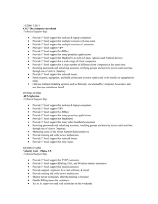 10/2006-7/2013
CSC-The computer merchant
Technical Support Rep.
• Provide 1st
level support for desktop & laptop computers
• Provide 1st
level support for multiple versions of Lotus notes
• Provide 1st
level support for multiple versions of sametime
• Provide 1st
level support VPN
• Provide 1st
level support Ms Office
• Provide 1st
level support for many propriety applications
• Provide 1st
level support for blackberry as well as I pads, I phones and Android devices
• Provide 1st
level support for a wide range of client companies.
• Provide 1st
level support for a large number of different client companies at the same time.
• Resetting passwords and unlocking accounts, verifying groups and security access each user has,
through use of Active Directory.
• Provide 1st
level support for network issues
• Send out parts, equipment, and field technicians to make repairs and to do installs on equipment in
need.
• I did use multiple ticketing systems such as Remedy, one created by Computer Associates, and
one that was mainframe based.
07/2006-10/2006
ACS-Spherion
Technical Support Rep.
• Provide 1st
level support for desktop & laptop computers
• Provide 1st
level support VPN
• Provide 1st
level support Ms Office
• Provide 1st
level support for many propriety applications
• Provide 1st
level support for blackberry
• Provide 1st
level support for many other handheld computers
• Resetting passwords and unlocking accounts, verifying groups and security access each user has,
through use of Active Directory.
• Mentoring some of the newer Support Representatives.
• Provide training aid to the newer technicians
• Provide 1st
level support for network issues
• Provide 1st
level support for thin clients
03/2006-07/2006
Velocity west – Plano, TX
Technical Support Rep.
• Provide 1st
level support for VOIP customers
• Provide 1st
level support Dial-up, DSL, and Wireless internet customers
• Provide 1st
level support for email customers
• Provide support via phone, live chat software, & email
• Provide training aid to the newer technicians
• Mentor newer technicians after the training is finished
• Handle Billing issues for customers
• Act as Jr. supervisor and lead technician on the weekends
 