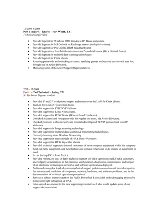 12/2004-8/2005
Pier 1 Imports – Kforce – Fort Worth, TX
Technical Support Rep
• Provide Support for Windows 2000 Windows XP. Based computers.
• Provide Support for MS Outlook on Exchange servers (multiple versions).
• Provide Support for Pos Clients. (IBM based hardware)
• Provide Support to a live Retail environment on Procedural Issues. (On a Limited Bases)
• Provide Support for multiple data scanning technologies
• Provide Support for Citrix clients.
• Resetting passwords and unlocking accounts, verifying groups and security access each user has,
through use of Active Directory.
• Mentoring some of the newer Support Representatives.
7/97 – 11/2004
FedEx – Tad Technical – Irving, TX
Sr. Technical Support Analyst
• Provided 1st
and 2nd
level phone support and remote over the LAN for Citrix clients.
• Worked for 6 out of 7 years from home.
• Provided support for CISCO VPN clients.
• Provided support for Lotus Notes clients.
• Provided support for POS Clients. (Wincor Based Hardware)
• Unlocked accounts and reset passwords for regular end users, via Active Directory.
• Checked protocols within network and reinstalled/configured TCP/IP protocol and reset IP
addresses.
• Provided support for Image scanning technology.
• Provided support for multiple data scanning & transmitting technologies.
• Currently learning about Wireless Networking
• Provided support for many models of HP & Non-HP printers
• Provided support for HP & Wyse thin clients
• Provided technical support to internal customers of most computer equipment within the company.
• Send out parts, equipment, and field technicians to make repairs and to do installs on equipment in
need.
• Act as backup PIC. ( Lead Tech )
• Provided remote, on-site, or depot technical support to FedEx operations staff, FedEx customers,
and 3rd party organizations in the planning, configuration, diagnostics, maintenance, and support
of all electronic technologies, networks, and software applications deployed.
• Performed a complex level of systems technical support problem resolution and provides input to
the isolation and resolution of component, network, hardware, and software problems, and in the
documentation of technical operations procedures.
• Serve as a subject matter expert on the FedEx PowerPad. I also aided in the debugging process by
doing some light debugging, & UAT.
• I also served as a mentor to the new support representatives. I also would update some of our
support documentation.
 