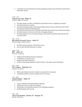 • I would also act as the lead person for many proprietary products such as the Pscan scanners & the
Smart Base scanners.
11/95 – 7/97
National Tech Team – Dallas, TX
Computer Support Technician
• Provided customer assistance with hardware and software issues in a helpdesk environment.
• Sent field technicians as needed.
• Functioned as printer presales technician providing customer service as a Resource Tech to both
the customers & fellow technical personal.
• Assisted and trained other techs with product knowledge and customer service skills when needed.
• Provided assistance to other techs with their call logging technique.
• Provided customer service for retention purposes and assisted in resolutions when previous tech
was unsuccessful.
2/95 – 11/95
Bell Atlantic (Previously Tascor) – Austin, TX
Technical Support Representative
• Provided customer assistance with hardware issues.
• Sent out parts and field technicians as needed.
10/94 – 2/95
IBM – Austin, TX
Electronic Technician
• Soldered and desoldered electronic components
• Troubleshoot at component level
• Replaced individual components
• Tested to ensure proper operation in order to achieve a top quality system board repair.
6/94 – 10/94
J.M. Computer – Richardson, TX
Computer Technician
• Built custom desktop and tower computers as requested by the customer.
• Troubleshoot problems with the computer while at my station.
1/94 – 6/94
Standard Register – Dallas, TX
Bench Technician
• Tested, troubleshoot and repaired laptop computers.
• Maintained inventory of parts and computers.
• Ordered parts and tracked the location of over 400 laptop computers
• Handled shipping and receiving.
4/89 – 1/94
A&S Sewing Machines – Rowlett, TX – Mesquite, TX
Machine Technician
 