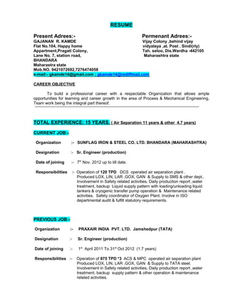 RESUME
Present Adrees:- Permenant Adrees:-
GAJANAN R. KAMDE Vijay Colony ,behind vijay
Flat No.104, Happy home vidyalaya ,at. Post . Sindi(rly)
Appartment,Pragati Colony, Tah. seloo, Dis.Wardha -442105
Lane No. 7, station road, Maharashtra state
BHANDARA
Maharastra state
Mob.NO. 9421072692,7276474058
e-mail:- gkamde14@gmail.com ; gkamde14@rediffmail.com
CAREER OBJECTIVE
To build a professional career with a respectable Organization that allows ample
opportunities for learning and career growth in the area of Process & Mechanical Engineering,
Team work being the integral part thereof.
TOTAL EXPERIENCE: 15 YEARS. ( Air Separation 11 years & other 4.7 years)
CURRENT JOB:-
Organization :- SUNFLAG IRON & STEEL CO. LTD. BHANDARA (MAHARASHTRA)
Designation :- Sr. Engineer (production)
Date of joining :- 7th
Nov. 2012 up to till date.
Responsibilities :- Operation of 120 TPD DCS operated air separation plant .
Produced LOX, LIN, LAR ,GOX, GAN & Supply to SMS & other dept..
Involvement in Safety related activities, Daily production report ,water
treatment, backup Liquid supply pattern with loading/unloading liquid
tankers & cryogenic transfer pump operation & Maintenance related
activities. Safety coordinator of Oxygen Plant. Involve in ISO
departmental audit & fulfill statutory requirements.
PREVIOUS JOB:-
Organization :- PRAXAIR INDIA PVT. LTD. Jamshedpur (TATA)
Designation :- Sr. Engineer (production)
Date of joining :- 1st
April 2011 To 31st
Oct 2012 (1.7 years)
Responsibilities :- Operation of 875 TPD *3 ACS & MPC operated air separation plant
Produced LOX, LIN, LAR ,GOX, GAN & Supply to TATA steel.
Involvement in Safety related activities, Daily production report ,water
treatment, backup supply pattern & other operation & maintenance
related activities.
 