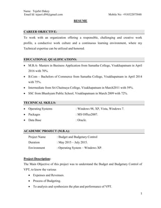Name: TejaSri Dakey
Email Id: tejasri.d94@gmail.com Mobile No: +918522075848
1
RESUME
CAREER OBJECTIVE:
To work with an organization offering a responsible, challenging and creative work
profile, a conductive work culture and a continuous learning environment, where my
Technical expertise can be utilized and honored.
EDUCATIONAL QUALIFICATIONS:
 M.B.A- Masters in Business Application from Samatha College, Visakhapatnam in April
2016 with 70%.
 B.Com – Bachelors of Commerce from Samatha College, Visakhapatnam in April 2014
with 75%.
 Intermediate from Sri Chaitnaya College, Visakhapatnam in March2011 with 59%.
 SSC from Bhashyam Public School, Visakhapatnam in March 2009 with 72%.
TECHNICAL SKILLS:
 Operating Systems : Windows 98, XP, Vista, Windows 7.
 Packages : MS Office2007.
 Data Base : Oracle.
ACADEMIC PROJECT (M.B.A):
Project Name : Budget and Budgetary Control
Duration : May 2015 – July 2015.
Environment : Operating System – Windows XP.
Project Description:
The Main Objective of this project was to understand the Budget and Budgetary Control of
VPT, to know the various
 Expenses and Revenues.
 Process of Budgeting.
 To analysis and synthesizes the plan and performance of VPT.
 