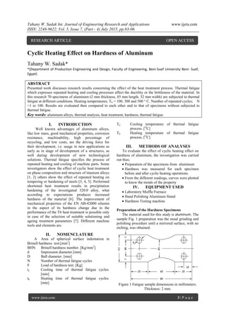Tahany W. Sadak Int. Journal of Engineering Research and Applications www.ijera.com
ISSN: 2248-9622, Vol. 5, Issue 7, (Part - 4) July 2015, pp.03-06
www.ijera.com 3 | P a g e
Cyclic Heating Effect on Hardness of Aluminum
Tahany W. Sadak*
*(Department of Production Engineering and Design, Faculty of Engineering, Beni-Suef University Beni- Suef,
Egypt)
ABSTRACT
Presented work discusses research results concerning the effect of the heat treatment process. Thermal fatigue
which expresses repeated heating and cooling processes affect the ductility or the brittleness of the material. In
this research 70 specimens of aluminum (2 mm thickness, 85 mm length, 32 mm width) are subjected to thermal
fatigue at different conditions. Heating temperatures; Th = 100, 300 and 500 ° C. Number of repeated cycles; N
=1 to 100. Results are evaluated then compared to each other and to that of specimens without subjected to
thermal fatigue.
Key words: aluminum alloys, thermal analysis, heat treatment, hardness, thermal fatigue
I. INTRODUCTION
Well known advantages of aluminum alloys,
like low mass, good mechanical properties, corrosion
resistance, machinability, high percentage of
recycling, and low costs, are the driving force for
their development, i.e. usage in new applications as
early as in stage of development of a structures, as
well during development of new technological
solutions. Thermal fatigue specifies the process of
repeated heating and cooling of machine parts. Some
investigators show the effect of cyclic heat treatment
on phase composition and structure of titanium alloys
[1, 2] others show the effect of repeated heating on
tempering or hardening of steels [3, 4, 5]. Performed
shortened heat treatment results in precipitation
hardening of the investigated 320.0 alloy, what
according to expectations produces increased
hardness of the material [6]. The improvement of
mechanical properties of the EN AB-42000 silumin
in the aspect of its hardness change due to the
performance of the T6 heat treatment is possible only
in case of the selection of suitable solutioning and
ageing treatment parameters [7]. Different machine
tools and elements are.
II. NOMENCLATURE
A Area of spherical surface indentation in
Brinell hardness test.[mm2
]
BHN Brinell hardness number. [Kg/mm2
]
d Impression diameter.[mm]
D Ball diameter. [mm]
N Number of thermal fatigue cycles
F Load of hardness test. [Kg]
tc Cooling time of thermal fatigue cycles.
[min]
th Heating time of thermal fatigue cycles.
[min]
TC Cooling temperature of thermal fatigue
process. [O
C]
Th Heating temperature of thermal fatigue
process. [O
C]
III. METHODS OF ANALYSES
To evaluate the effect of cyclic heating effect on
hardness of aluminum, the investigation was carried
out thus;
 Preparation of the specimens from aluminum
 Hardness was measured for each specimen
before and after cyclic heating operations.
 From the different readings, curves were plotted
to know the trends of the property
IV. EQUIPMENT USED
 Laboratory Muffle Furnace
 Hand Polishing Aluminum Stand
 Hardness Testing machine
Preparation of the Hardness Specimens
The material used for this study is aluminum. The
sample Fig. 1 preparation was the usual grinding and
polishing procedure until a mirrored surface, with no
etching, was obtained.
Figure 1 Fatigue sample dimensions in millimeters.
Thickness: 2 mm.
RESEARCH ARTICLE OPEN ACCESS
 
