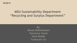 MSU Sustainability Department
“Recycling and Surplus Department”
By:
Mousa Bokhamseen
Tammara Yassin
Nate Boddy
Yuanyuan Liu
04/29/15
 