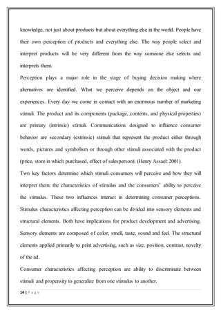 14 | P a g e
knowledge, not just about products but about everything else in the world. People have
their own perception of products and everything else. The way people select and
interpret products will be very different from the way someone else selects and
interprets them.
Perception plays a major role in the stage of buying decision making where
alternatives are identified. What we perceive depends on the object and our
experiences. Every day we come in contact with an enormous number of marketing
stimuli. The product and its components (package, contents, and physical properties)
are primary (intrinsic) stimuli. Communications designed to influence consumer
behavior are secondary (extrinsic) stimuli that represent the product either through
words, pictures and symbolism or through other stimuli associated with the product
(price, store in which purchased, effect of salesperson). (Henry Assael: 2001).
Two key factors determine which stimuli consumers will perceive and how they will
interpret them: the characteristics of stimulus and the consumers’ ability to perceive
the stimulus. These two influences interact in determining consumer perceptions.
Stimulus characteristics affecting perception can be divided into sensory elements and
structural elements. Both have implications for product development and advertising.
Sensory elements are composed of color, smell, taste, sound and feel. The structural
elements applied primarily to print advertising, such as size, position, contrast, novelty
of the ad.
Consumer characteristics affecting perception are ability to discriminate between
stimuli and propensity to generalize from one stimulus to another.
 