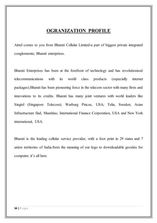 34 | P a g e
OGRANIZATION PROFILE
Airtel comes to you from Bharati Cellular Limited-a part of biggest private integrated
conglomerate, Bharati enterprises.
Bharati Enterprises has been at the forefront of technology and has revolutionised
telecommunications with its world class products (especially internet
packages).Bharati has been pioneering force in the telecom sector with many firsts and
innovations to its credits. Bharati has many joint ventures with world leaders like
Singtel (Singapore Telecom); Warburg Pincus, USA; Telia, Sweden; Asian
Infrastructure find, Mauritius; International Finance Corporation, USA and New York
international, USA.
Bharati is the leading cellular service provider, with a foot print in 29 states and 7
union territories of India.from the meaning of our logo to downloadable goodies for
computer, it’s all here.
 