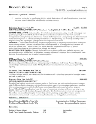KENNETH GLOVER Page 2
732-406-7096 − kennethmglover@msn.com
Professional Experience, Continued
 Improved production by coordinating activities among departments with specific requirements; proactively
prevented issues by identifying and addressing emerging concerns.
DEUTSCHE BANK, New York, NY 05/2006 - 03/2008
SENIOR ANALYST/CONSULTANT, Whole Loan Funding/Global- Fed Wire Transfer
GLOBAL OPERATIONS: Orchestrated the flow of information to accelerate wiring of funds for mortgage loan
purchases (Alt-A, Subprime, S&D). Conducted daily trade and cash reconciliations for the whole loan and
Correspondent Lending Group desk. Trained and oversaw the Correspondent Lending Group desk. Performed cash
blotter processing based on servicer reporting, reconciliation of P&I processing, and inventory reporting/control.
Prepared weekly MIS reporting for aged open items and suspense account issues.
CONTROL: Contributed to implementing straight-though processing by integrating multiple systems reading one
master security database. Delivered full clearance and cash reconciliation of all mortgage-backed settlement and
whole loan business units. Created ad-hoc Excel reports. Provided analysis and maintenance of general
ledger/subaccount data flow and reporting from multiple data sources.
PORTFOLIO DESK/DBTCA: Managed the buy and hold securities portfolio desk, including purchases and
servicing of securities held for larger securitizations, payment, and margin/cash to pay down on trading desk loans.
Executed dividend payments and reconciled cash discrepancies.
JP Morgan Chase, New York, NY 2005-2006
SENIOR ANALYST/CONSULTANT, P&L/Finance
Developed and published daily actual versus estimate reporting for the Finance Desk Group. Prepared daily swap,
structured repo, and finance mark to market (MTM), whole loans, broker commission, amorts, and program trading
reporting.
CITIGROUP PRIME BROKERS, New York, NY 2005-2005
SECURITIES ANALYST/CONSULTANT
Conducted analysis, research, and correction of discrepancies on daily cash trading (government/municipal bonds)
and trade reconciliation.
BARCLAYS BANK, New York, NY 2004-2005
SENIOR ANALYST/CONSULTANT
Introduced and updated asset control static data relating to fixed income and equity market instruments company-
wide. Collaborated with trading desks and other business units to support instrument data requirements regarding
debt securities, equities, convertible bonds, futures, swaps, flex and leap options, and whole loan setups on
Impact/ICI and ADP. Secured optimal static data setup of international securities, verification, and setup of new
SEDOL, ISIN, and CUSIP identifiers. Integrated and verified data flow from various systems into a single master
file database and ensured data integrity. Oversaw daily activities, including setup/update of master security
information for products such as equity/derivatives, fixed income, and mortgage-backed instruments.
ADDITIONAL EXPERIENCE
Banc of America, LLC, New York, NY, Securities Analyst, Dividend Department
Washington Mutual Bank, Seattle, WA, Treasury Accountant, Capital Markets
EDUCATION
College of Staten Island, 1982 Accounting
South Puget Sound Community College, 1994 MIS
 