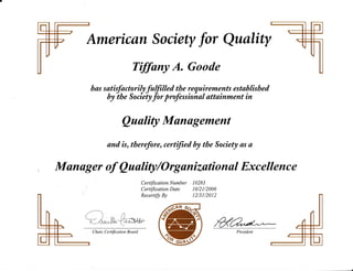 American Society fo, Qualtty
fiffany A. Goode
r^"'"rT"ff!{8ff
!ii:/;,;','*'#;ffiestabtished
aaafity Manogement
and is, tlterefore, certffied by the Society as a
Manager of Quulity/Orgunizutional Excellence
Certification Number 10283
Certification Date 10/21/2006
Recertify By 12/31/2012
a nnL-r:-6r,r"!!^ 'GruP
C hair Certification B oard
#ru
 