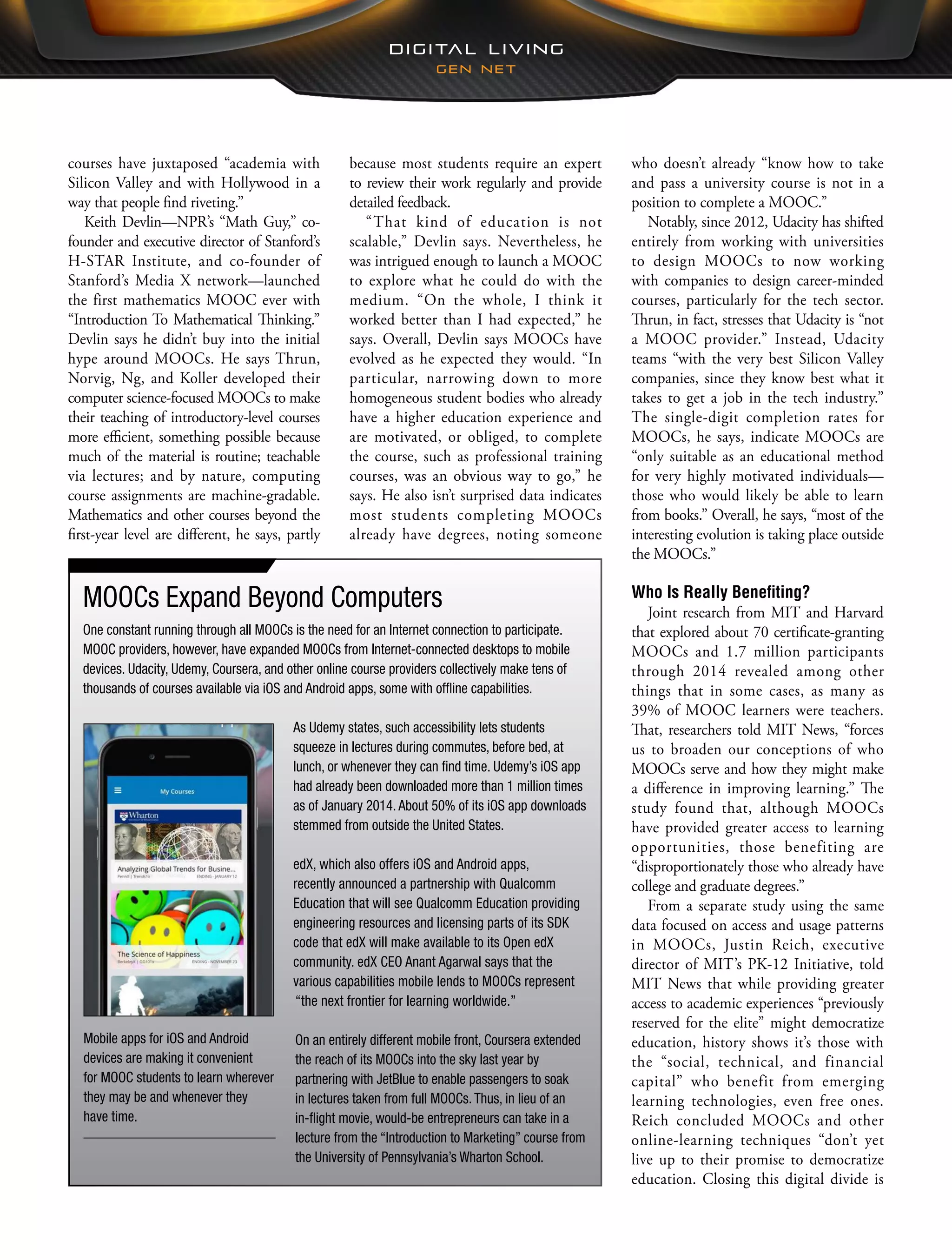 who doesn’t already “know how to take
and pass a university course is not in a
position to complete a MOOC.”
Notably, since 2012, Udacity has shifted
entirely from working with universities
to design MOOCs to now working
with companies to design career-minded
courses, particularly for the tech sector.
Thrun, in fact, stresses that Udacity is “not
a MOOC provider.” Instead, Udacity
teams “with the very best Silicon Valley
companies, since they know best what it
takes to get a job in the tech industry.”
The single-digit completion rates for
MOOCs, he says, indicate MOOCs are
“only suitable as an educational method
for very highly motivated individuals—
those who would likely be able to learn
from books.” Overall, he says, “most of the
interesting evolution is taking place outside
the MOOCs.”
Who Is Really Benefiting?
Joint research from MIT and Harvard
that explored about 70 certificate-granting
MOOCs and 1.7 million participants
through 2014 revealed among other
things that in some cases, as many as
39% of MOOC learners were teachers.
That, researchers told MIT News, “forces
us to broaden our conceptions of who
MOOCs serve and how they might make
a difference in improving learning.” The
study found that, although MOOCs
have provided greater access to learning
opportunities, those benefiting are
“disproportionately those who already have
college and graduate degrees.”
From a separate study using the same
data focused on access and usage patterns
in MOOCs, Justin Reich, executive
director of MIT’s PK-12 Initiative, told
MIT News that while providing greater
access to academic experiences “previously
reserved for the elite” might democratize
education, history shows it’s those with
the “social, technical, and financial
capital” who benefit from emerging
learning technologies, even free ones.
Reich concluded MOOCs and other
online-learning techniques “don’t yet
live up to their promise to democratize
education. Closing this digital divide is
because most students require an expert
to review their work regularly and provide
detailed feedback.
“That kind of education is not
scalable,” Devlin says. Nevertheless, he
was intrigued enough to launch a MOOC
to explore what he could do with the
medium. “On the whole, I think it
worked better than I had expected,” he
says. Overall, Devlin says MOOCs have
evolved as he expected they would. “In
particular, narrowing down to more
homogeneous student bodies who already
have a higher education experience and
are motivated, or obliged, to complete
the course, such as professional training
courses, was an obvious way to go,” he
says. He also isn’t surprised data indicates
most students completing MOOCs
already have degrees, noting someone
courses have juxtaposed “academia with
Silicon Valley and with Hollywood in a
way that people find riveting.”
Keith Devlin—NPR’s “Math Guy,” co-
founder and executive director of Stanford’s
H-STAR Institute, and co-founder of
Stanford’s Media X network—launched
the first mathematics MOOC ever with
“Introduction To Mathematical Thinking.”
Devlin says he didn’t buy into the initial
hype around MOOCs. He says Thrun,
Norvig, Ng, and Koller developed their
computer science-focused MOOCs to make
their teaching of introductory-level courses
more efficient, something possible because
much of the material is routine; teachable
via lectures; and by nature, computing
course assignments are machine-gradable.
Mathematics and other courses beyond the
first-year level are different, he says, partly
MOOCs Expand Beyond Computers
One constant running through all MOOCs is the need for an Internet connection to participate.
MOOC providers, however, have expanded MOOCs from Internet-connected desktops to mobile
devices. Udacity, Udemy, Coursera, and other online course providers collectively make tens of
thousands of courses available via iOS and Android apps, some with offline capabilities.
As Udemy states, such accessibility lets students
squeeze in lectures during commutes, before bed, at
lunch, or whenever they can find time. Udemy’s iOS app
had already been downloaded more than 1 million times
as of January 2014. About 50% of its iOS app downloads
stemmed from outside the United States.
edX, which also offers iOS and Android apps,
recently announced a partnership with Qualcomm
Education that will see Qualcomm Education providing
engineering resources and licensing parts of its SDK
code that edX will make available to its Open edX
community. edX CEO Anant Agarwal says that the
various capabilities mobile lends to MOOCs represent
“the next frontier for learning worldwide.”
On an entirely different mobile front, Coursera extended
the reach of its MOOCs into the sky last year by
partnering with JetBlue to enable passengers to soak
in lectures taken from full MOOCs. Thus, in lieu of an
in-flight movie, would-be entrepreneurs can take in a
lecture from the “Introduction to Marketing” course from
the University of Pennsylvania’s Wharton School.
Mobile apps for iOS and Android
devices are making it convenient
for MOOC students to learn wherever
they may be and whenever they
have time.
 