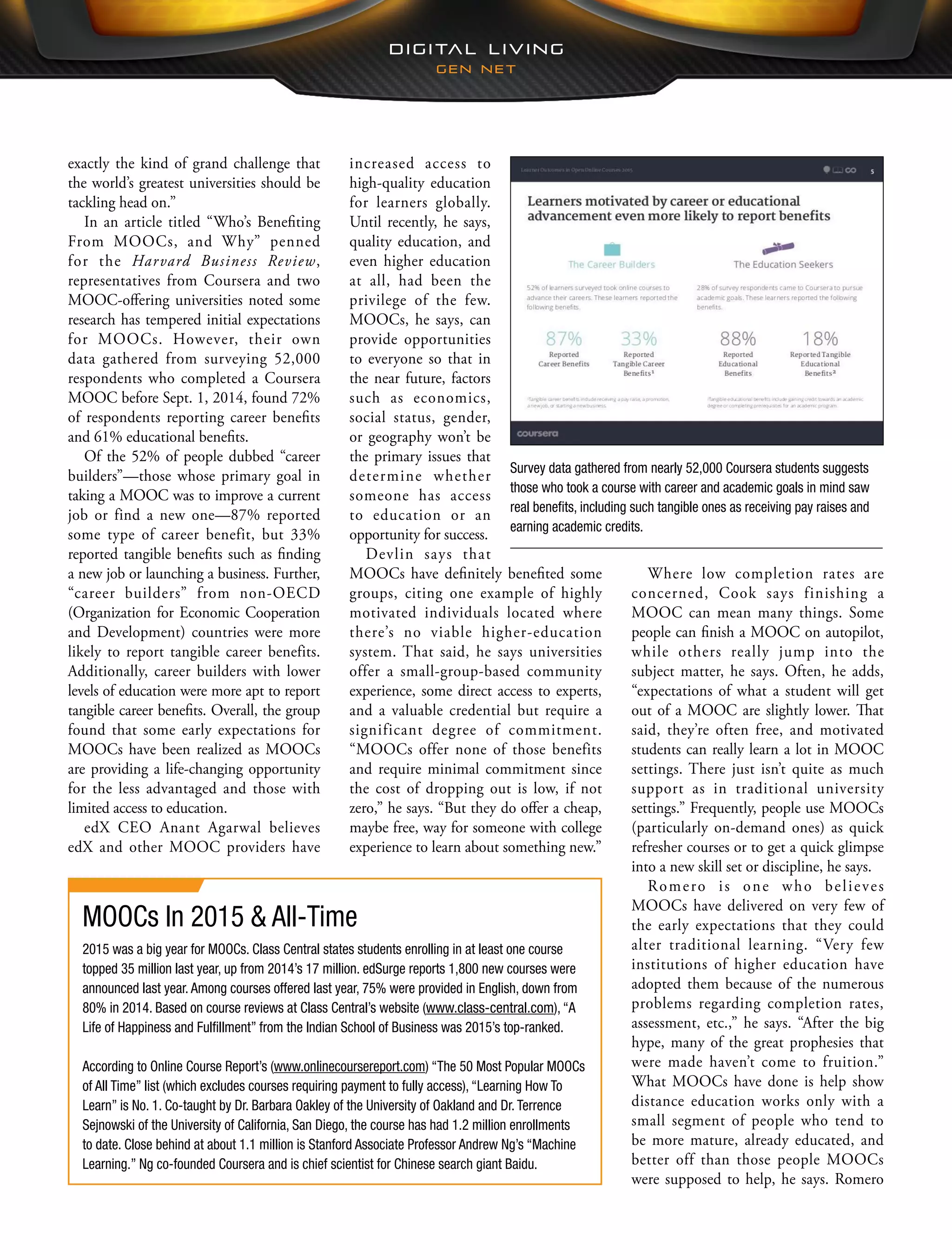 Where low completion rates are
concerned, Cook says finishing a
MOOC can mean many things. Some
people can finish a MOOC on autopilot,
while others really jump into the
subject matter, he says. Often, he adds,
“expectations of what a student will get
out of a MOOC are slightly lower. That
said, they’re often free, and motivated
students can really learn a lot in MOOC
settings. There just isn’t quite as much
support as in traditional university
settings.” Frequently, people use MOOCs
(particularly on-demand ones) as quick
refresher courses or to get a quick glimpse
into a new skill set or discipline, he says.
Romero is one who believes
MOOCs have delivered on very few of
the early expectations that they could
alter traditional learning. “Very few
institutions of higher education have
adopted them because of the numerous
problems regarding completion rates,
assessment, etc.,” he says. “After the big
hype, many of the great prophesies that
were made haven’t come to fruition.”
What MOOCs have done is help show
distance education works only with a
small segment of people who tend to
be more mature, already educated, and
better off than those people MOOCs
were supposed to help, he says. Romero
increased access to
high-quality education
for learners globally.
Until recently, he says,
quality education, and
even higher education
at all, had been the
privilege of the few.
MOOCs, he says, can
provide opportunities
to everyone so that in
the near future, factors
such as economics,
social status, gender,
or geography won’t be
the primary issues that
determine whether
someone has access
to education or an
opportunity for success.
Devlin says that
MOOCs have definitely benefited some
groups, citing one example of highly
motivated individuals located where
there’s no viable higher-education
system. That said, he says universities
offer a small-group-based community
experience, some direct access to experts,
and a valuable credential but require a
significant degree of commitment.
“MOOCs offer none of those benefits
and require minimal commitment since
the cost of dropping out is low, if not
zero,” he says. “But they do offer a cheap,
maybe free, way for someone with college
experience to learn about something new.”
exactly the kind of grand challenge that
the world’s greatest universities should be
tackling head on.”
In an article titled “Who’s Benefiting
From MOOCs, and Why” penned
for the Harvard Business Review,
representatives from Coursera and two
MOOC-offering universities noted some
research has tempered initial expectations
for MOOCs. However, their own
data gathered from surveying 52,000
respondents who completed a Coursera
MOOC before Sept. 1, 2014, found 72%
of respondents reporting career benefits
and 61% educational benefits.
Of the 52% of people dubbed “career
builders”—those whose primary goal in
taking a MOOC was to improve a current
job or find a new one—87% reported
some type of career benefit, but 33%
reported tangible benefits such as finding
a new job or launching a business. Further,
“career builders” from non-OECD
(Organization for Economic Cooperation
and Development) countries were more
likely to report tangible career benefits.
Additionally, career builders with lower
levels of education were more apt to report
tangible career benefits. Overall, the group
found that some early expectations for
MOOCs have been realized as MOOCs
are providing a life-changing opportunity
for the less advantaged and those with
limited access to education.
edX CEO Anant Agarwal believes
edX and other MOOC providers have
Survey data gathered from nearly 52,000 Coursera students suggests
those who took a course with career and academic goals in mind saw
real benefits, including such tangible ones as receiving pay raises and
earning academic credits.
MOOCs In 2015 & All-Time
2015 was a big year for MOOCs. Class Central states students enrolling in at least one course
topped 35 million last year, up from 2014’s 17 million. edSurge reports 1,800 new courses were
announced last year. Among courses offered last year, 75% were provided in English, down from
80% in 2014. Based on course reviews at Class Central’s website (www.class-central.com), “A
Life of Happiness and Fulfillment” from the Indian School of Business was 2015’s top-ranked.
According to Online Course Report’s (www.onlinecoursereport.com) “The 50 Most Popular MOOCs
of All Time” list (which excludes courses requiring payment to fully access), “Learning How To
Learn” is No. 1. Co-taught by Dr. Barbara Oakley of the University of Oakland and Dr. Terrence
Sejnowski of the University of California, San Diego, the course has had 1.2 million enrollments
to date. Close behind at about 1.1 million is Stanford Associate Professor Andrew Ng’s “Machine
Learning.” Ng co-founded Coursera and is chief scientist for Chinese search giant Baidu.
 