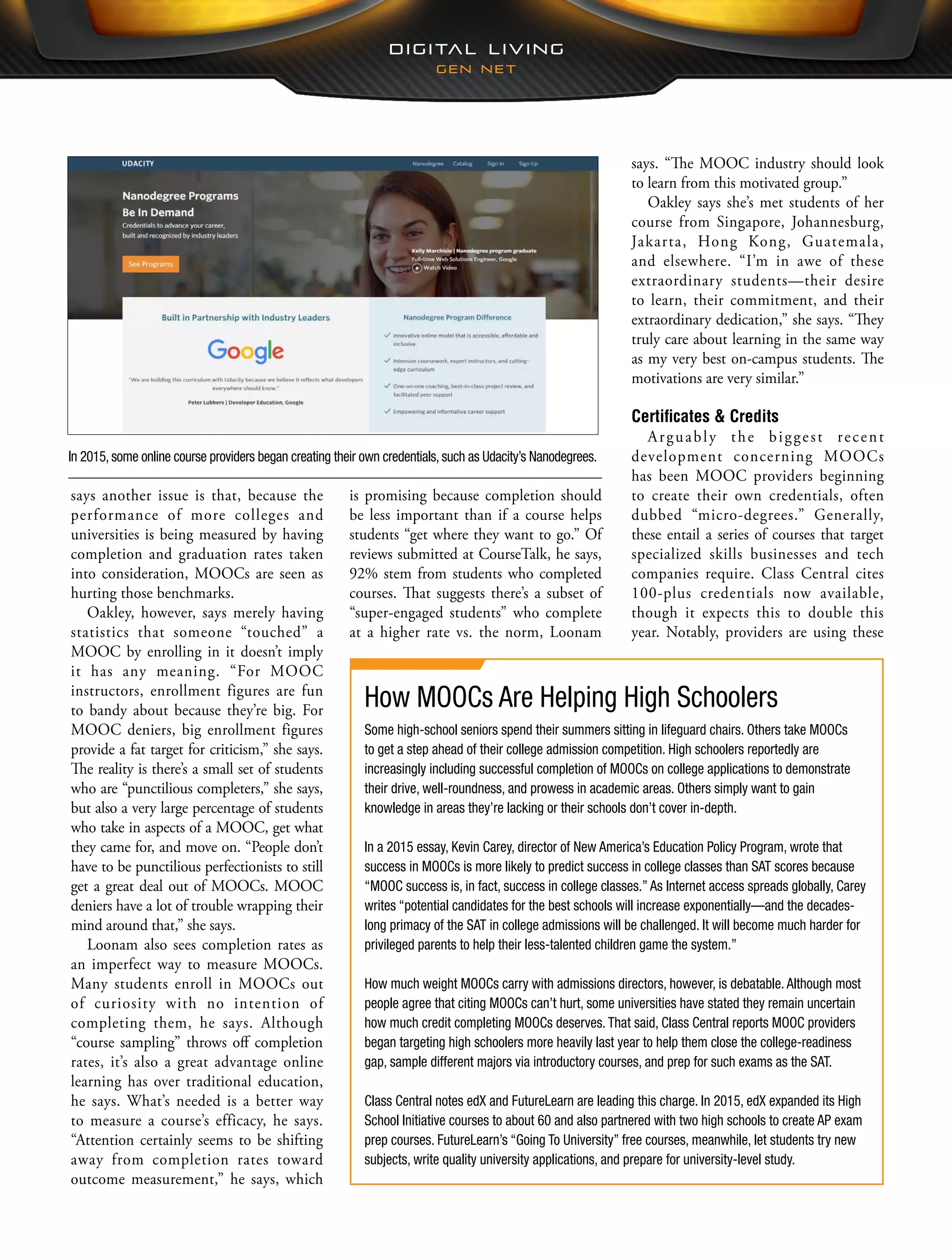says. “The MOOC industry should look
to learn from this motivated group.”
Oakley says she’s met students of her
course from Singapore, Johannesburg,
Jakarta, Hong Kong, Guatemala,
and elsewhere. “I’m in awe of these
extraordinary students—their desire
to learn, their commitment, and their
extraordinary dedication,” she says. “They
truly care about learning in the same way
as my very best on-campus students. The
motivations are very similar.”
Certificates & Credits
Arguably the biggest recent
development concerning MOOCs
has been MOOC providers beginning
to create their own credentials, often
dubbed “micro-degrees.” Generally,
these entail a series of courses that target
specialized skills businesses and tech
companies require. Class Central cites
100-plus credentials now available,
though it expects this to double this
year. Notably, providers are using these
is promising because completion should
be less important than if a course helps
students “get where they want to go.” Of
reviews submitted at CourseTalk, he says,
92% stem from students who completed
courses. That suggests there’s a subset of
“super-engaged students” who complete
at a higher rate vs. the norm, Loonam
says another issue is that, because the
performance of more colleges and
universities is being measured by having
completion and graduation rates taken
into consideration, MOOCs are seen as
hurting those benchmarks.
Oakley, however, says merely having
statistics that someone “touched” a
MOOC by enrolling in it doesn’t imply
it has any meaning. “For MOOC
instructors, enrollment figures are fun
to bandy about because they’re big. For
MOOC deniers, big enrollment figures
provide a fat target for criticism,” she says.
The reality is there’s a small set of students
who are “punctilious completers,” she says,
but also a very large percentage of students
who take in aspects of a MOOC, get what
they came for, and move on. “People don’t
have to be punctilious perfectionists to still
get a great deal out of MOOCs. MOOC
deniers have a lot of trouble wrapping their
mind around that,” she says.
Loonam also sees completion rates as
an imperfect way to measure MOOCs.
Many students enroll in MOOCs out
of curiosity with no intention of
completing them, he says. Although
“course sampling” throws off completion
rates, it’s also a great advantage online
learning has over traditional education,
he says. What’s needed is a better way
to measure a course’s efficacy, he says.
“Attention certainly seems to be shifting
away from completion rates toward
outcome measurement,” he says, which
How MOOCs Are Helping High Schoolers
Some high-school seniors spend their summers sitting in lifeguard chairs. Others take MOOCs
to get a step ahead of their college admission competition. High schoolers reportedly are
increasingly including successful completion of MOOCs on college applications to demonstrate
their drive, well-roundness, and prowess in academic areas. Others simply want to gain
knowledge in areas they’re lacking or their schools don’t cover in-depth.
In a 2015 essay, Kevin Carey, director of New America’s Education Policy Program, wrote that
success in MOOCs is more likely to predict success in college classes than SAT scores because
“MOOC success is, in fact, success in college classes.” As Internet access spreads globally, Carey
writes “potential candidates for the best schools will increase exponentially—and the decades-
long primacy of the SAT in college admissions will be challenged. It will become much harder for
privileged parents to help their less-talented children game the system.”
How much weight MOOCs carry with admissions directors, however, is debatable. Although most
people agree that citing MOOCs can’t hurt, some universities have stated they remain uncertain
how much credit completing MOOCs deserves. That said, Class Central reports MOOC providers
began targeting high schoolers more heavily last year to help them close the college-readiness
gap, sample different majors via introductory courses, and prep for such exams as the SAT.
Class Central notes edX and FutureLearn are leading this charge. In 2015, edX expanded its High
School Initiative courses to about 60 and also partnered with two high schools to create AP exam
prep courses. FutureLearn’s “Going To University” free courses, meanwhile, let students try new
subjects, write quality university applications, and prepare for university-level study.
In 2015, some online course providers began creating their own credentials, such as Udacity’s Nanodegrees.
 