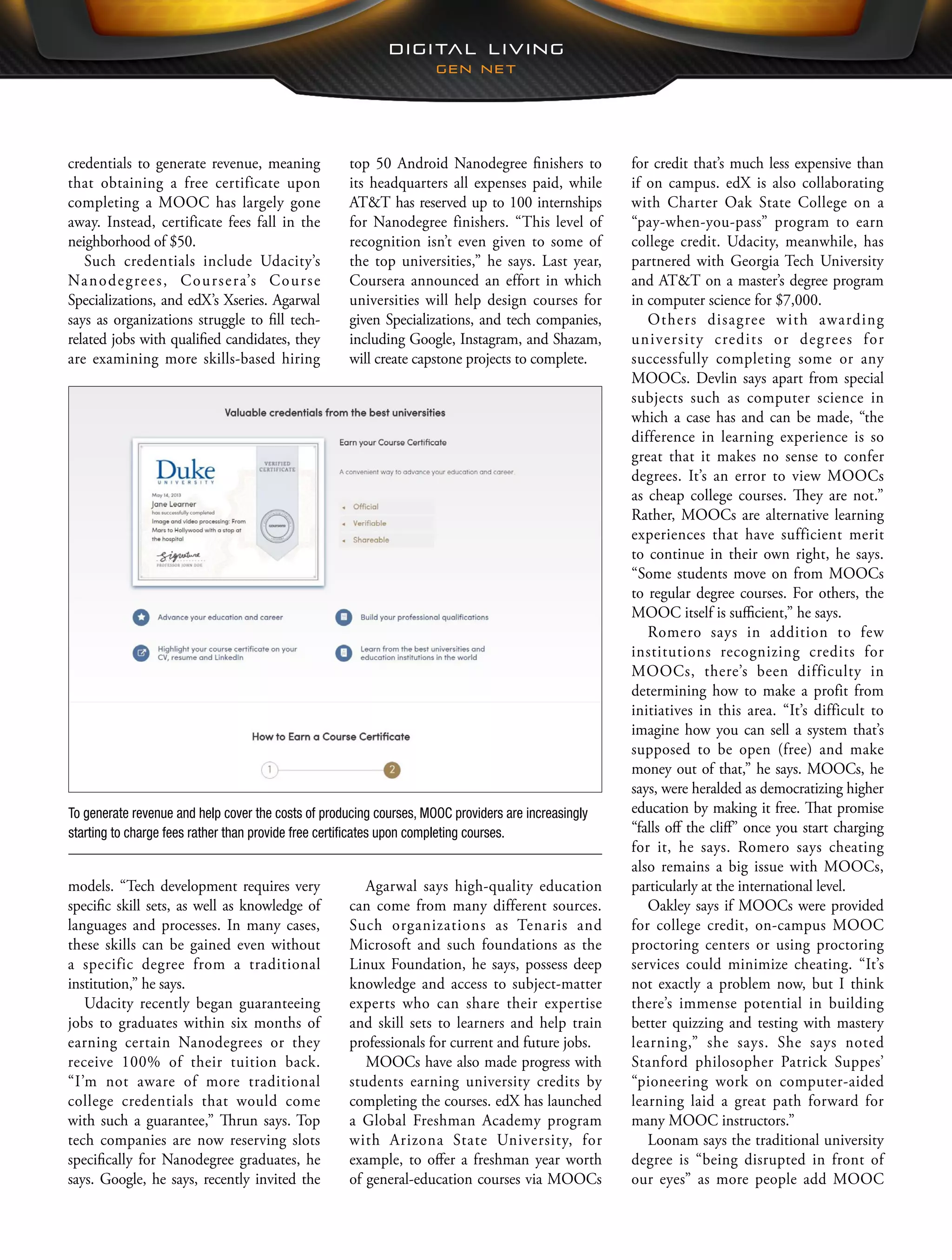 for credit that’s much less expensive than
if on campus. edX is also collaborating
with Charter Oak State College on a
“pay-when-you-pass” program to earn
college credit. Udacity, meanwhile, has
partnered with Georgia Tech University
and AT&T on a master’s degree program
in computer science for $7,000.
Others disagree with awarding
university credits or degrees for
successfully completing some or any
MOOCs. Devlin says apart from special
subjects such as computer science in
which a case has and can be made, “the
difference in learning experience is so
great that it makes no sense to confer
degrees. It’s an error to view MOOCs
as cheap college courses. They are not.”
Rather, MOOCs are alternative learning
experiences that have sufficient merit
to continue in their own right, he says.
“Some students move on from MOOCs
to regular degree courses. For others, the
MOOC itself is sufficient,” he says.
Romero says in addition to few
institutions recognizing credits for
MOOCs, there’s been difficulty in
determining how to make a profit from
initiatives in this area. “It’s difficult to
imagine how you can sell a system that’s
supposed to be open (free) and make
money out of that,” he says. MOOCs, he
says, were heralded as democratizing higher
education by making it free. That promise
“falls off the cliff” once you start charging
for it, he says. Romero says cheating
also remains a big issue with MOOCs,
particularly at the international level.
Oakley says if MOOCs were provided
for college credit, on-campus MOOC
proctoring centers or using proctoring
services could minimize cheating. “It’s
not exactly a problem now, but I think
there’s immense potential in building
better quizzing and testing with mastery
learning,” she says. She says noted
Stanford philosopher Patrick Suppes’
“pioneering work on computer-aided
learning laid a great path forward for
many MOOC instructors.”
Loonam says the traditional university
degree is “being disrupted in front of
our eyes” as more people add MOOC
top 50 Android Nanodegree finishers to
its headquarters all expenses paid, while
AT&T has reserved up to 100 internships
for Nanodegree finishers. “This level of
recognition isn’t even given to some of
the top universities,” he says. Last year,
Coursera announced an effort in which
universities will help design courses for
given Specializations, and tech companies,
including Google, Instagram, and Shazam,
will create capstone projects to complete.
Agarwal says high-quality education
can come from many different sources.
Such organizations as Tenaris and
Microsoft and such foundations as the
Linux Foundation, he says, possess deep
knowledge and access to subject-matter
experts who can share their expertise
and skill sets to learners and help train
professionals for current and future jobs.
MOOCs have also made progress with
students earning university credits by
completing the courses. edX has launched
a Global Freshman Academy program
with Arizona State University, for
example, to offer a freshman year worth
of general-education courses via MOOCs
credentials to generate revenue, meaning
that obtaining a free certificate upon
completing a MOOC has largely gone
away. Instead, certificate fees fall in the
neighborhood of $50.
Such credentials include Udacity’s
Nanodegrees, Coursera’s Course
Specializations, and edX’s Xseries. Agarwal
says as organizations struggle to fill tech-
related jobs with qualified candidates, they
are examining more skills-based hiring
models. “Tech development requires very
specific skill sets, as well as knowledge of
languages and processes. In many cases,
these skills can be gained even without
a specific degree from a traditional
institution,” he says.
Udacity recently began guaranteeing
jobs to graduates within six months of
earning certain Nanodegrees or they
receive 100% of their tuition back.
“I’m not aware of more traditional
college credentials that would come
with such a guarantee,” Thrun says. Top
tech companies are now reserving slots
specifically for Nanodegree graduates, he
says. Google, he says, recently invited the
To generate revenue and help cover the costs of producing courses, MOOC providers are increasingly
starting to charge fees rather than provide free certificates upon completing courses.
 