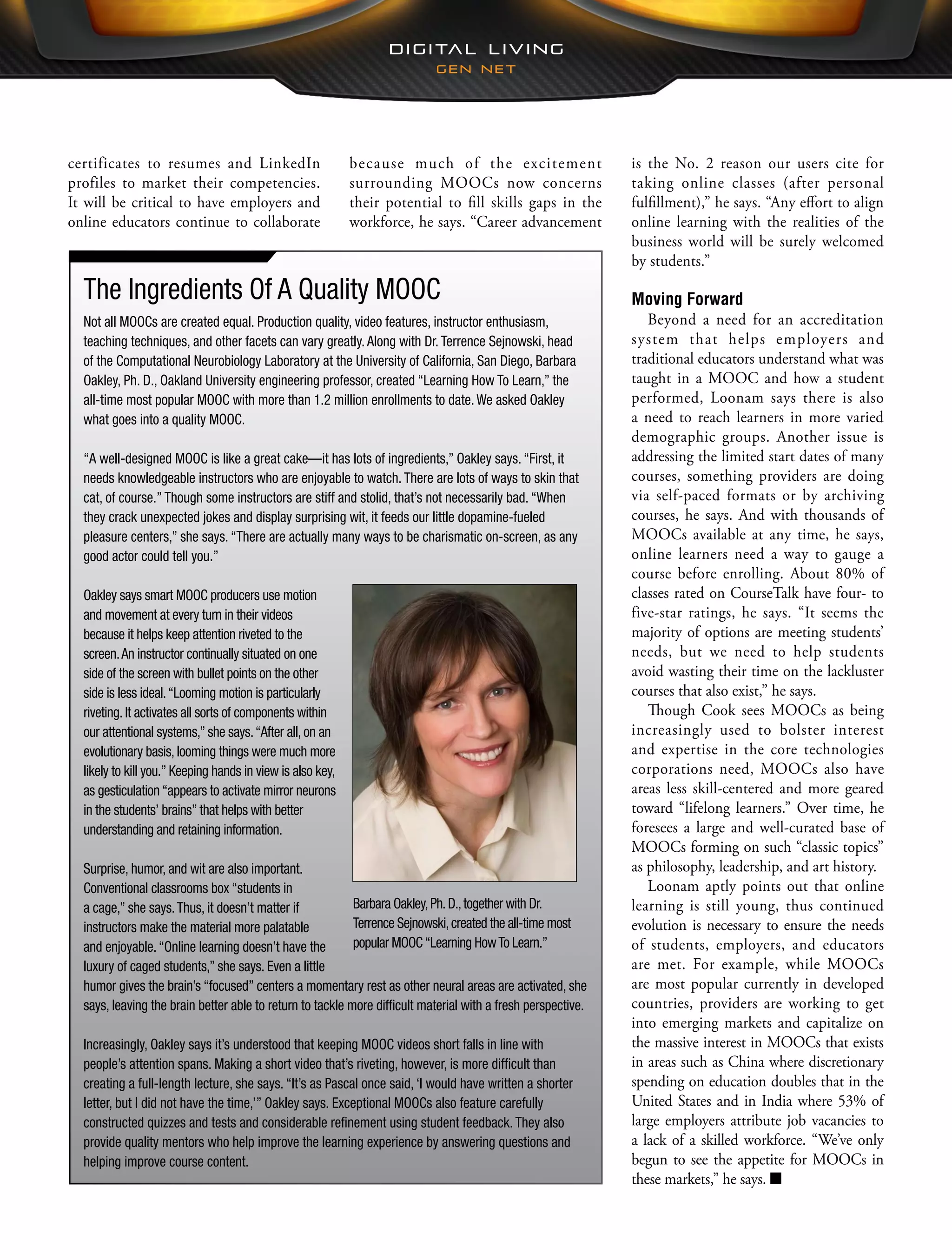 is the No. 2 reason our users cite for
taking online classes (after personal
fulfillment),” he says. “Any effort to align
online learning with the realities of the
business world will be surely welcomed
by students.”
Moving Forward
Beyond a need for an accreditation
system that helps employers and
traditional educators understand what was
taught in a MOOC and how a student
performed, Loonam says there is also
a need to reach learners in more varied
demographic groups. Another issue is
addressing the limited start dates of many
courses, something providers are doing
via self-paced formats or by archiving
courses, he says. And with thousands of
MOOCs available at any time, he says,
online learners need a way to gauge a
course before enrolling. About 80% of
classes rated on CourseTalk have four- to
five-star ratings, he says. “It seems the
majority of options are meeting students’
needs, but we need to help students
avoid wasting their time on the lackluster
courses that also exist,” he says.
Though Cook sees MOOCs as being
increasingly used to bolster interest
and expertise in the core technologies
corporations need, MOOCs also have
areas less skill-centered and more geared
toward “lifelong learners.” Over time, he
foresees a large and well-curated base of
MOOCs forming on such “classic topics”
as philosophy, leadership, and art history.
Loonam aptly points out that online
learning is still young, thus continued
evolution is necessary to ensure the needs
of students, employers, and educators
are met. For example, while MOOCs
are most popular currently in developed
countries, providers are working to get
into emerging markets and capitalize on
the massive interest in MOOCs that exists
in areas such as China where discretionary
spending on education doubles that in the
United States and in India where 53% of
large employers attribute job vacancies to
a lack of a skilled workforce. “We’ve only
begun to see the appetite for MOOCs in
these markets,” he says. ■
because much of the excitement
surrounding MOOCs now concerns
their potential to fill skills gaps in the
workforce, he says. “Career advancement
certificates to resumes and LinkedIn
profiles to market their competencies.
It will be critical to have employers and
online educators continue to collaborate
The Ingredients Of A Quality MOOC
Not all MOOCs are created equal. Production quality, video features, instructor enthusiasm,
teaching techniques, and other facets can vary greatly. Along with Dr. Terrence Sejnowski, head
of the Computational Neurobiology Laboratory at the University of California, San Diego, Barbara
Oakley, Ph. D., Oakland University engineering professor, created “Learning How To Learn,” the
all-time most popular MOOC with more than 1.2 million enrollments to date. We asked Oakley
what goes into a quality MOOC.
“A well-designed MOOC is like a great cake—it has lots of ingredients,” Oakley says. “First, it
needs knowledgeable instructors who are enjoyable to watch. There are lots of ways to skin that
cat, of course.” Though some instructors are stiff and stolid, that’s not necessarily bad. “When
they crack unexpected jokes and display surprising wit, it feeds our little dopamine-fueled
pleasure centers,” she says. “There are actually many ways to be charismatic on-screen, as any
good actor could tell you.”
Oakley says smart MOOC producers use motion
and movement at every turn in their videos
because it helps keep attention riveted to the
screen.An instructor continually situated on one
side of the screen with bullet points on the other
side is less ideal.“Looming motion is particularly
riveting. It activates all sorts of components within
our attentional systems,” she says.“After all, on an
evolutionary basis, looming things were much more
likely to kill you.” Keeping hands in view is also key,
as gesticulation “appears to activate mirror neurons
in the students’ brains” that helps with better
understanding and retaining information.
Surprise, humor, and wit are also important.
Conventional classrooms box “students in
a cage,” she says.Thus, it doesn’t matter if
instructors make the material more palatable
and enjoyable.“Online learning doesn’t have the
luxury of caged students,” she says. Even a little
humor gives the brain’s “focused” centers a momentary rest as other neural areas are activated, she
says, leaving the brain better able to return to tackle more difficult material with a fresh perspective.
Increasingly, Oakley says it’s understood that keeping MOOC videos short falls in line with
people’s attention spans. Making a short video that’s riveting, however, is more difficult than
creating a full-length lecture, she says. “It’s as Pascal once said, ‘I would have written a shorter
letter, but I did not have the time,’” Oakley says. Exceptional MOOCs also feature carefully
constructed quizzes and tests and considerable refinement using student feedback. They also
provide quality mentors who help improve the learning experience by answering questions and
helping improve course content.
Barbara Oakley,Ph.D.,together with Dr.
Terrence Sejnowski,created the all-time most
popular MOOC“Learning HowTo Learn.”
 