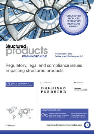 HOME ANCHOR
1structuredproductswashington.com
November 5, 2015
Fairfax hotel,Washington D.C.
STRUCTURED
PRODUCTS
REGULATION
IN 2016AND
BEYOND
Regulatory, legal and compliance issues
impacting structured products
Lead sponsor Hosted byClick on the links below to
jump straight to these sections
Use the toggle buttons on
each page number to navigate
backwards and forwards
Use the navigation bar at
the top of each page to
jump straight to sections
USINGTHIS BROCHURE
HIGHLIGHTS
SPEAKERS
PROGRAM
SPONSORS
BOOK NOW
www.
 