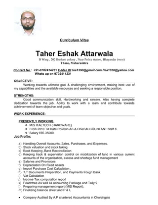 Curriculum Vitae
Taher Eshak Attarwala
B Wing , 202 Burhani colony , Near Police station, Bhayandar (west)
Thane, Maharashtra
Contact No.: +91-9702414231 E-Mail ID:tea1390@gmail.com /tea1350@yahoo.com
Whats up on 9702414231
OBJECTIVE:
Working towards ultimate goal & challenging environment, making best use of
my capabilities and the available resources and seeking a responsible position.
STRENGTHS:
Good communication skill, Hardworking and sincere. Also having complete
dedication towards the job. Ability to work with a team and contribute towards
achievement of team objective and goals.
WORK EXPERIENCE:
PRESENTLY WORKING
 M/S ITALTECH (HARDWARE)
 From 2010 Till Date Position AS A Chief ACCOUNTANT Staff 6
 Salary IRS 35000
Job Profile:
a) Handling Overall Accounts, Sales, Purchases, and Expenses.
b) Stock valuation and stock taking
c) Book Keeping ,Bank Reconciliation
d) Keeping track & supervision control on mobilization of fund in various current
accounts of the organization, excess and shortage fund management
e) Salaries and Provisions
f) Depreciation On Fixed Assets
g) Import Purchase Cost Calculation ,
h) T.T Documents Preparation, and Payments trough Bank
i) Vat Calculation
j) Income Tax computation report
k) Peachtree As well as Accounting Package and Tally 9
l) Preparing management report (MIS Report).
m) Finalizing balance sheet and P & L
• Company Audited By A.P chartered Accountants in Churchgate
 