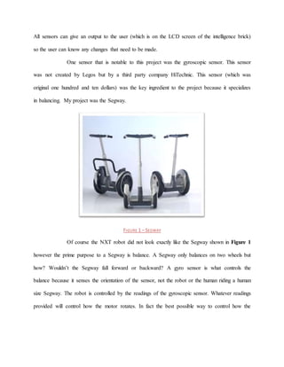 All sensors can give an output to the user (which is on the LCD screen of the intelligence brick)
so the user can know any changes that need to be made.
One sensor that is notable to this project was the gyroscopic sensor. This sensor
was not created by Legos but by a third party company HiTechnic. This sensor (which was
original one hundred and ten dollars) was the key ingredient to the project because it specializes
in balancing. My project was the Segway.
FIGURE 1 – SEGWAY
Of course the NXT robot did not look exactly like the Segway shown in Figure 1
however the prime purpose to a Segway is balance. A Segway only balances on two wheels but
how? Wouldn’t the Segway fall forward or backward? A gyro sensor is what controls the
balance because it senses the orientation of the sensor, not the robot or the human riding a human
size Segway. The robot is controlled by the readings of the gyroscopic sensor. Whatever readings
provided will control how the motor rotates. In fact the best possible way to control how the
 