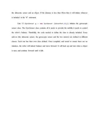 the ultrasonic sensor and an object. If the distance is less than 40cm then it will initiate whatever
is included in the “if” statement.
Line 13 (GyroSensor g = new GyroSensor (SensorPort.S1);), initiates the gyroscopic
sensor class. The GyroSensor class contains all it needs to provide the stability it needs to control
the robot’s balance. Thankfully, the code needed to define the class is already included. Every
add-on (the ultrasonic sensor, the gyroscopic sensor and the two motors) are defined in different
classes. Each one has their own class defined. Once compiled, and tested to ensure there are no
mistakes, the robot will indeed balance and move forward. It will back up and turn when a object
is near, and continue forward until it falls.
 