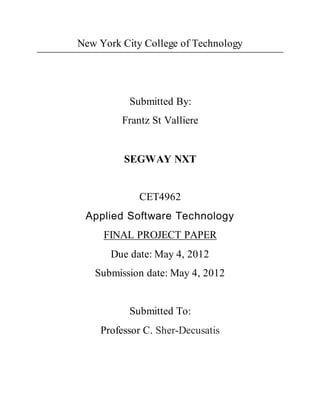 New York City College of Technology
Submitted By:
Frantz St Valliere
SEGWAY NXT
CET4962
Applied Software Technology
FINAL PROJECT PAPER
Due date: May 4, 2012
Submission date: May 4, 2012
Submitted To:
Professor C. Sher-Decusatis
 