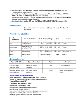 10 Attended 4 days “ACTIVE CITIZEN TRINING” organize by Dost welfare foundation with the
collaboration of British Council.
11 Attended 2 days “Refresher training of Community Activist” from SARHAD RURAL SUPPORT
PROGRAM under AITEBAAR project on 27th
-28th
April 2015.
12 Attended a training session of 2 days At NUML Peshawar Campus on 9th
/10th
May 2015 from Centre
for Awareness, Training and Development.
14 Attended a training session of 5 days of AITEBAAR INTERACTIVE THEATRE on August 2015.
Key Strengths
Good communication, Presentation and Co-operation skills. Flexible and
Responsible
Professional Education
Diploma Courses
Diploma / Certificate Board / Institution Year Subject
Microsoft Office
Specialist (MOS)
Microsoft Imagine
Academy
2016 Microsoft Office
Microsoft window Small
Business Server
Microsoft Imagine
Academy
2016 Small Business Server
2008
Professional Work Experience
Social Organizer in Click studio Peshawar from October 2012.
Work as an Organizer with Creative youth organization 2013.
Voice of Pakistan-(VOP)
Founder & Managing Director
November 2013 to Nov 2014.
Represent VOP in Every Meeting and seminars.
Observe the Activity of the Staff.
Responsible for both administrative and program management.
Reporting to directly to the Executive Director.
Managing up to 10 administrative and financial staff.
Degree /
Certificate
Board / Institution Marks Obtained (%age) Year Subject
MBA NUML Peshawar GPA 3.56/4.00 2015-2016 Finance
BBA (Hons.)
KPK University of
Agricultural Peshawar
CGPA 3.43/ 4.00 2011-2014 Finance
F.Sc. BISE Malakand 714 / 1100(64.90%) 2009-2010 Pre-engineering
Matric BISE Malakand 601 / 900 (66.77%) 2008 Science
 