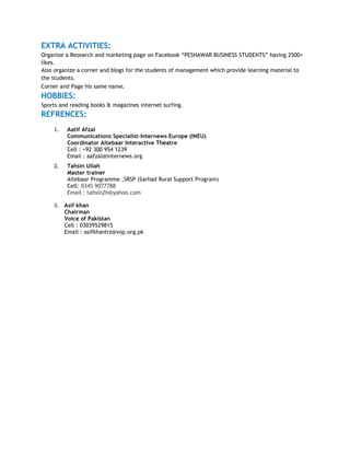 EXTRA ACTIVITIES:
Organize a Research and marketing page on Facebook “PESHAWAR BUSINESS STUDENTS” having 2500+
likes.
Also organize a corner and blogs for the students of management which provide learning material to
the students.
Corner and Page his same name.
HOBBIES:
Sports and reading books & magazines internet surfing.
REFRENCES:
1. Aatif Afzal
Communications Specialist-Internews Europe (INEU)
Coordinator Aitebaar Interactive Theatre
Cell : +92 300 954 1239
Email : aafzal@internews.org
2. Tahsin Ullah
Master trainer
Aitebaar Programme ,SRSP (Sarhad Rural Support Program)
Cell: 0345 9077788
Email : tahsin2h@yahoo.com
3. Asif khan
Chairman
Voice of Pakistan
Cell : 03039529815
Email : asifkhanlrz@vop.org.pk
 