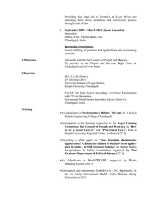 Providing free legal aid to Farmer’s at Kisan Melas and
educating them about mediation and conciliation process
through court of law.
• September 2009 – March 2012 (2years 6 months)
Internship
Office of Sh. Vikram Batra, Adv
Chandigarh, India
Internship Description:-
Learnt drafting of petitions and applications and researching
case law.
Affiliations Advocate with the Bar Council of Punjab and Haryana.
To practice in the Punjab and Haryana High Court in
Chandigarh and all over India.
Education
B.A. L.L.B. (Hons.)
(Ist
Division) 2014
University Institute of Legal Studies,
Panjab University, Chandigarh
C.B.S.E All India Senior Secondary Certificate Examination
with 71% in Humanities,
Government Model Senior Secondary School, Sector 16,
Chandigarh, India
Debating
•An adjudicator in Parliamentary Debate- Trivium 2011 held at
Punjab Engineering College, Chandigarh
•Participation in the Seminar organized by the Legal Training
Committee, Bar Council of Punjab and Haryana on “How
to be a Good Lawyer” and “Procedural Laws”, held at
Panjab University, Regional Center, Ludhiana (2011)
•Presenting a white paper on “Does feminism discriminate
against men? A debate in relation to vindictiveness against
men in India”, ICSSR-National Seminar on Human Rights
Jurisprudence in Indian Constitution organized by Post
Graduate Department of Political Science (2011)
•An Adjudicator in WordzPDC-2011 organized by Words
Debating Society (2011)
•Participated and represented Zimbabwe in HRC department, in
the 1st Amity International Model United Nations, Amity
University in 2011.
 