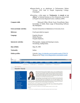 •Quarter-finalist as an adjudicator in Parliamentary Debate
Trivium, 2010 held at Punjab Engineering College,
Chandigarh.
•Presenting a white paper on “Euthanasia- A remedy or an
offence” in National Seminar on New Dimension of Law held
at Punjab University Regional Centre, Ludhiana (2009)
Computer skills Microsoft Office (Word, Excel, PowerPoint), Basic
knowledge of Adobe. Basic usage of Researching Software
like Manupatra.
Extra-curricular Activities Secured 2nd position in Badminton at University level.
Reference Can be provided on request.
Language English (Fluent),
Hindi (Fluent),
Punjabi (Spoken),
Interests & Activities Photography, singing and listening to music,
Swimming, reading books.
Date of Birth May 29, 1990
Nationality Indian
Online profiles Linkedin: https://in.linkedin.com/in/nandini-nanda-327b9178
Bhagwati law*:http://www.bhagwatilaw.com/nandini-nanda
*
 
