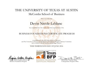 THE UNIVERSITY OF TEXAS AT AUSTIN
Devin Nicole Leblanc
McCombs School of Business
This is to certify that
has completed all of the courses and other requirements of the
BUSINESS FOUNDATIONS CERTIFICATE PROGRAM
as established by the McCombs School of Business
and The University of Texas at Austin Business Foundations Program Advisory Committee
and is entitled to all the benefits and privileges thereof.
THIS THIRTEENTH DAY OF JUNE 2016
Regina Wilson Hughes, Director
Business Foundations Program
David Platt, Associate Dean
Undergraduate Program Office
 