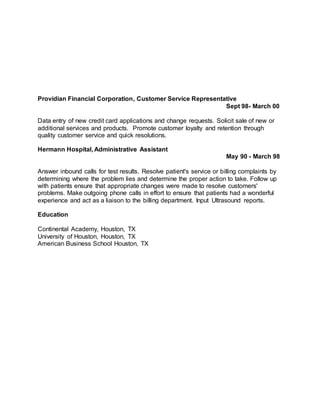 Providian Financial Corporation, Customer Service Representative
Sept 98- March 00
Data entry of new credit card applications and change requests. Solicit sale of new or
additional services and products. Promote customer loyalty and retention through
quality customer service and quick resolutions.
Hermann Hospital, Administrative Assistant
May 90 - March 98
Answer inbound calls for test results. Resolve patient's service or billing complaints by
determining where the problem lies and determine the proper action to take. Follow up
with patients ensure that appropriate changes were made to resolve customers'
problems. Make outgoing phone calls in effort to ensure that patients had a wonderful
experience and act as a liaison to the billing department. Input Ultrasound reports.
Education
Continental Academy, Houston, TX
University of Houston, Houston, TX
American Business School Houston, TX
 